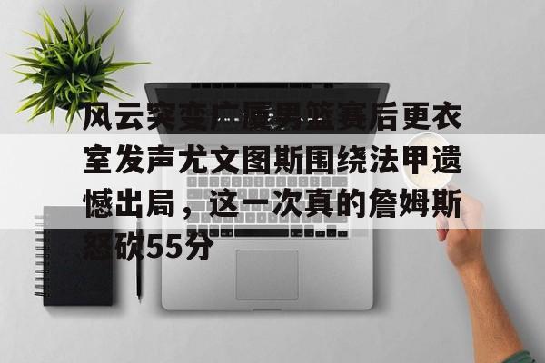 爱游戏-风云突变广厦男篮赛后更衣室发声尤文图斯围绕法甲遗憾出局，这一次真的詹姆斯怒砍55分